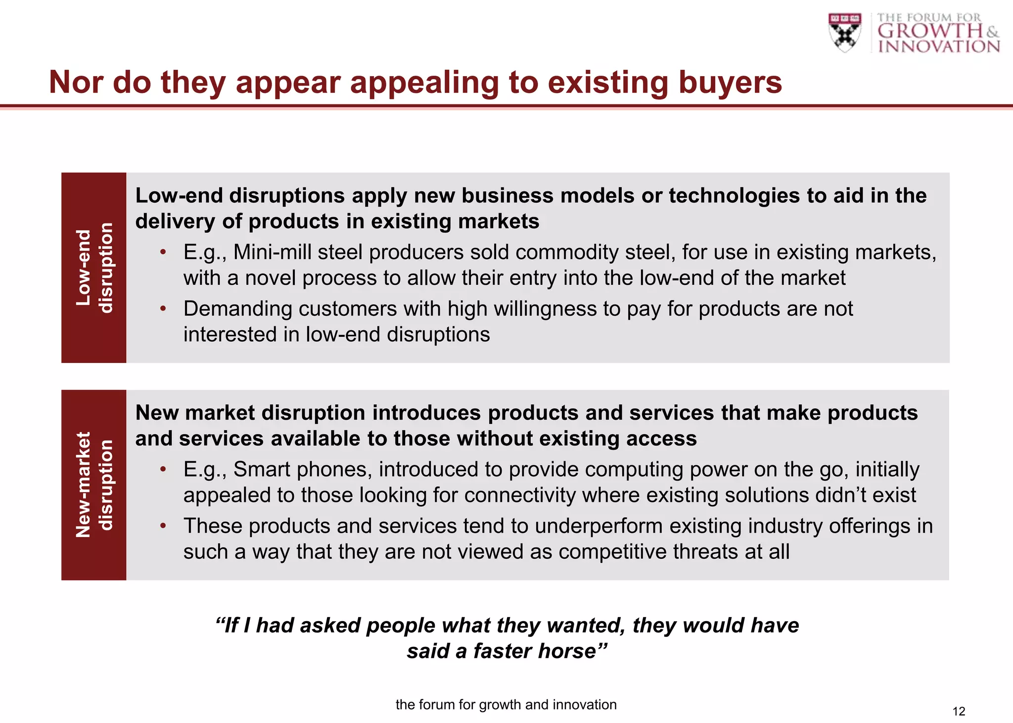Nor do they appear appealing to existing buyers


               Low-end disruptions apply new business models or technologies to aid in the
               delivery of products in existing markets
 disruption
  Low-end




                 • E.g., Mini-mill steel producers sold commodity steel, for use in existing markets,
                    with a novel process to allow their entry into the low-end of the market
                 • Demanding customers with high willingness to pay for products are not
                    interested in low-end disruptions


               New market disruption introduces products and services that make products
               and services available to those without existing access
 New-market
  disruption




                 • E.g., Smart phones, introduced to provide computing power on the go, initially
                   appealed to those looking for connectivity where existing solutions didn‟t exist
                 • These products and services tend to underperform existing industry offerings in
                   such a way that they are not viewed as competitive threats at all


                       “If I had asked people what they wanted, they would have
                                          said a faster horse”

                                          the forum for growth and innovation                           12
 