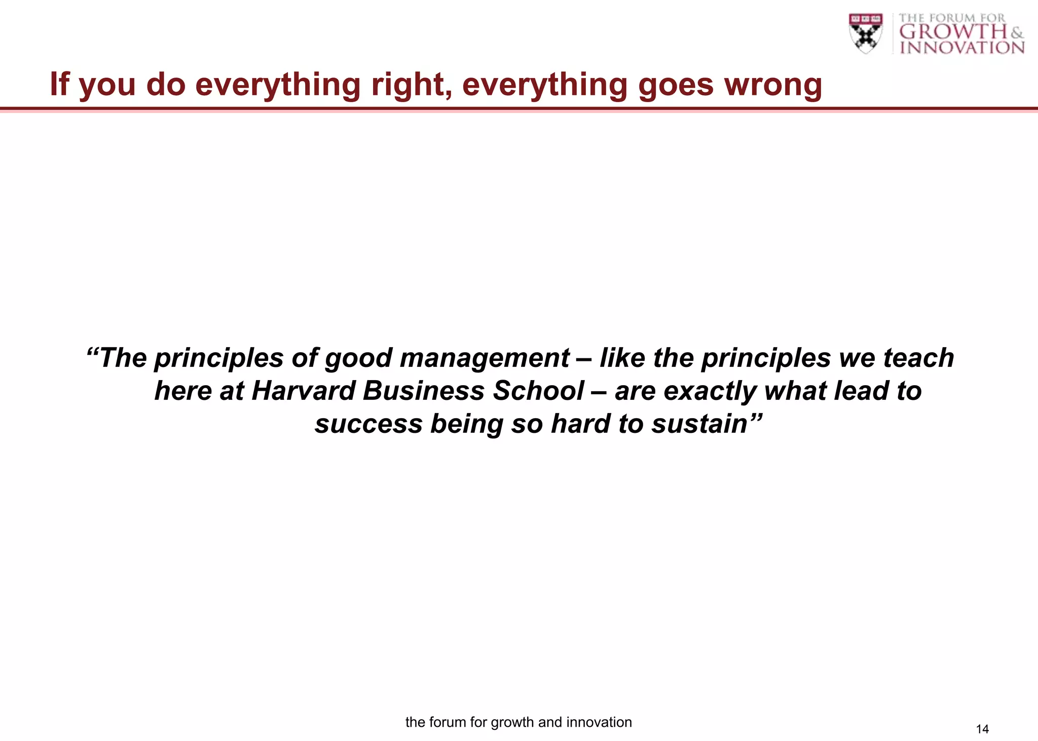 If you do everything right, everything goes wrong




  “The principles of good management – like the principles we teach
       here at Harvard Business School – are exactly what lead to
                    success being so hard to sustain”




                          the forum for growth and innovation         14
 
