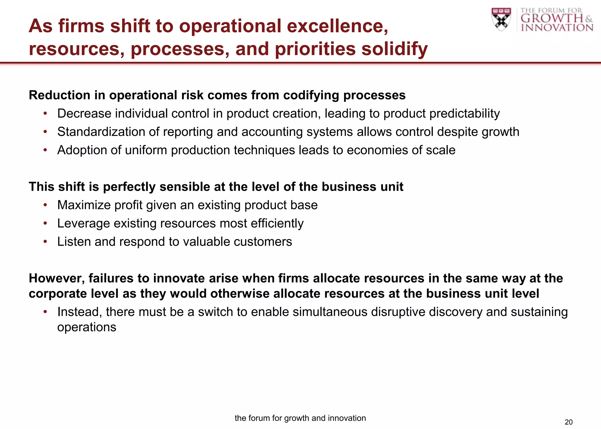 As firms shift to operational excellence,
resources, processes, and priorities solidify

Reduction in operational risk comes from codifying processes
  • Decrease individual control in product creation, leading to product predictability
  • Standardization of reporting and accounting systems allows control despite growth
  • Adoption of uniform production techniques leads to economies of scale

This shift is perfectly sensible at the level of the business unit
  • Maximize profit given an existing product base
  • Leverage existing resources most efficiently
  • Listen and respond to valuable customers

However, failures to innovate arise when firms allocate resources in the same way at the
corporate level as they would otherwise allocate resources at the business unit level
  • Instead, there must be a switch to enable simultaneous disruptive discovery and sustaining
    operations




                                    the forum for growth and innovation                      20
 
