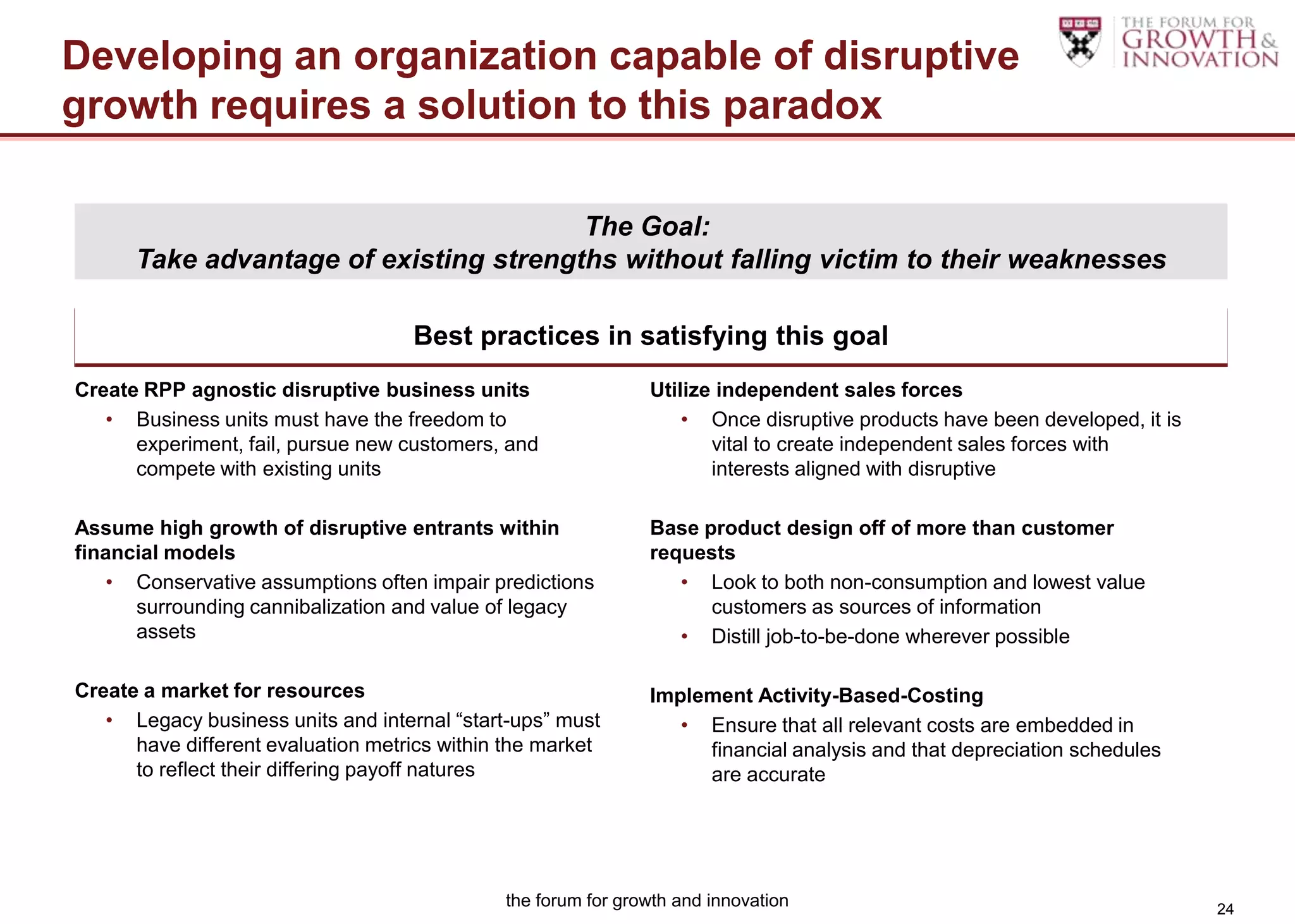 Developing an organization capable of disruptive
growth requires a solution to this paradox

                                        The Goal:
      Take advantage of existing strengths without falling victim to their weaknesses

                                    Best practices in satisfying this goal
Create RPP agnostic disruptive business units                  Utilize independent sales forces
   • Business units must have the freedom to                       • Once disruptive products have been developed, it is
      experiment, fail, pursue new customers, and                     vital to create independent sales forces with
      compete with existing units                                     interests aligned with disruptive

Assume high growth of disruptive entrants within               Base product design off of more than customer
financial models                                               requests
    • Conservative assumptions often impair predictions           • Look to both non-consumption and lowest value
      surrounding cannibalization and value of legacy                customers as sources of information
      assets                                                      • Distill job-to-be-done wherever possible

Create a market for resources                                  Implement Activity-Based-Costing
   • Legacy business units and internal “start-ups” must          • Ensure that all relevant costs are embedded in
      have different evaluation metrics within the market           financial analysis and that depreciation schedules
      to reflect their differing payoff natures                     are accurate




                                              the forum for growth and innovation                                          24
 