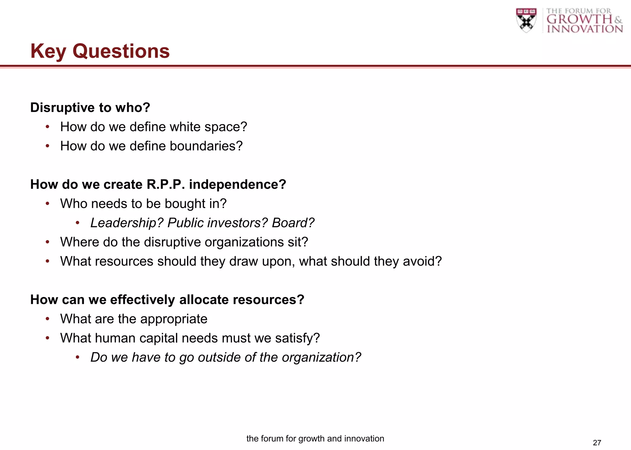 Key Questions

Disruptive to who?
  • How do we define white space?
  • How do we define boundaries?

How do we create R.P.P. independence?
  • Who needs to be bought in?
      • Leadership? Public investors? Board?
  • Where do the disruptive organizations sit?
  • What resources should they draw upon, what should they avoid?

How can we effectively allocate resources?
  • What are the appropriate
  • What human capital needs must we satisfy?
      • Do we have to go outside of the organization?




                                  the forum for growth and innovation   27
 