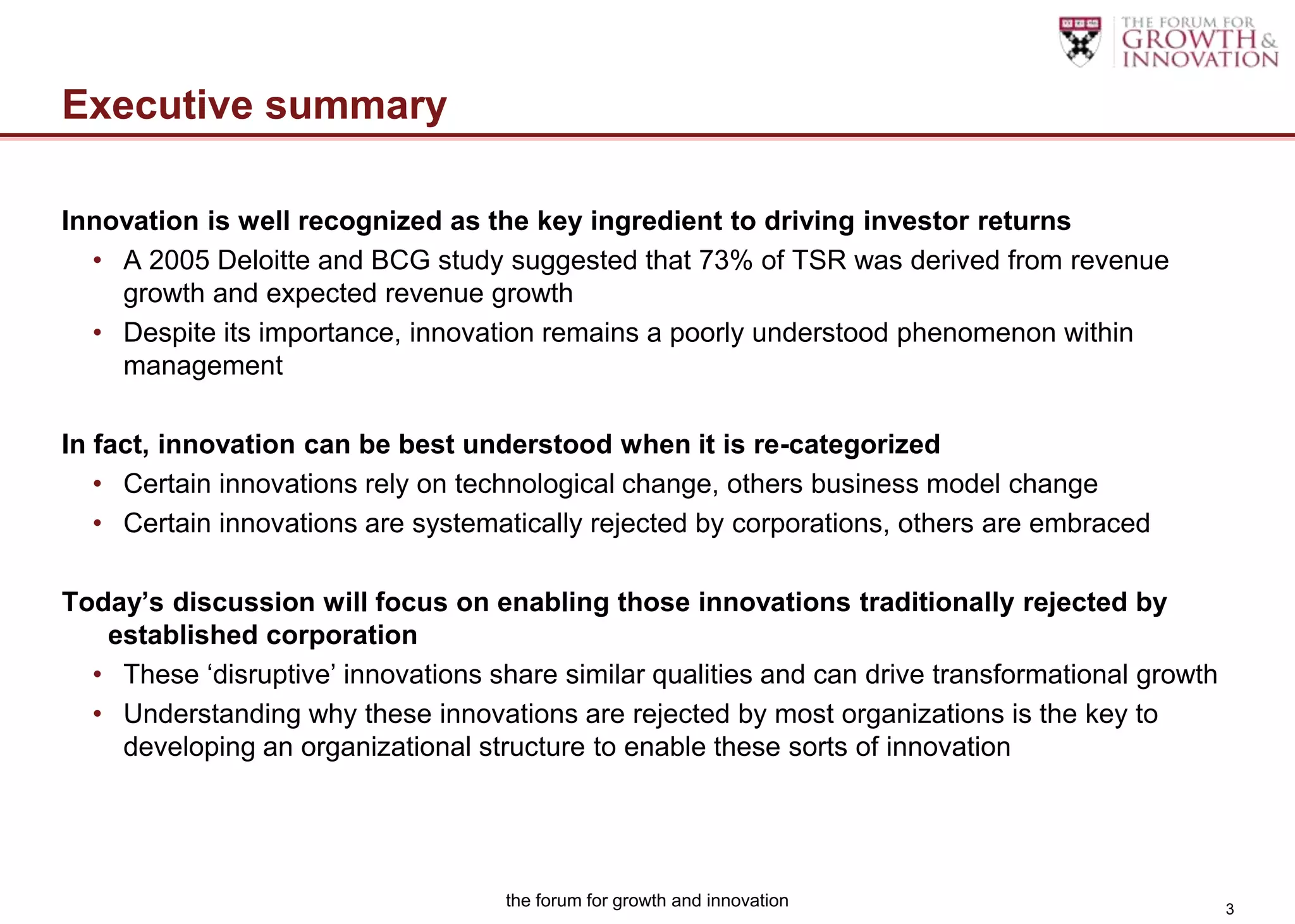 Executive summary

Innovation is well recognized as the key ingredient to driving investor returns
  • A 2005 Deloitte and BCG study suggested that 73% of TSR was derived from revenue
    growth and expected revenue growth
  • Despite its importance, innovation remains a poorly understood phenomenon within
    management

In fact, innovation can be best understood when it is re-categorized
   • Certain innovations rely on technological change, others business model change
   • Certain innovations are systematically rejected by corporations, others are embraced

Today’s discussion will focus on enabling those innovations traditionally rejected by
   established corporation
  • These „disruptive‟ innovations share similar qualities and can drive transformational growth
  • Understanding why these innovations are rejected by most organizations is the key to
    developing an organizational structure to enable these sorts of innovation




                                    the forum for growth and innovation                            3
 