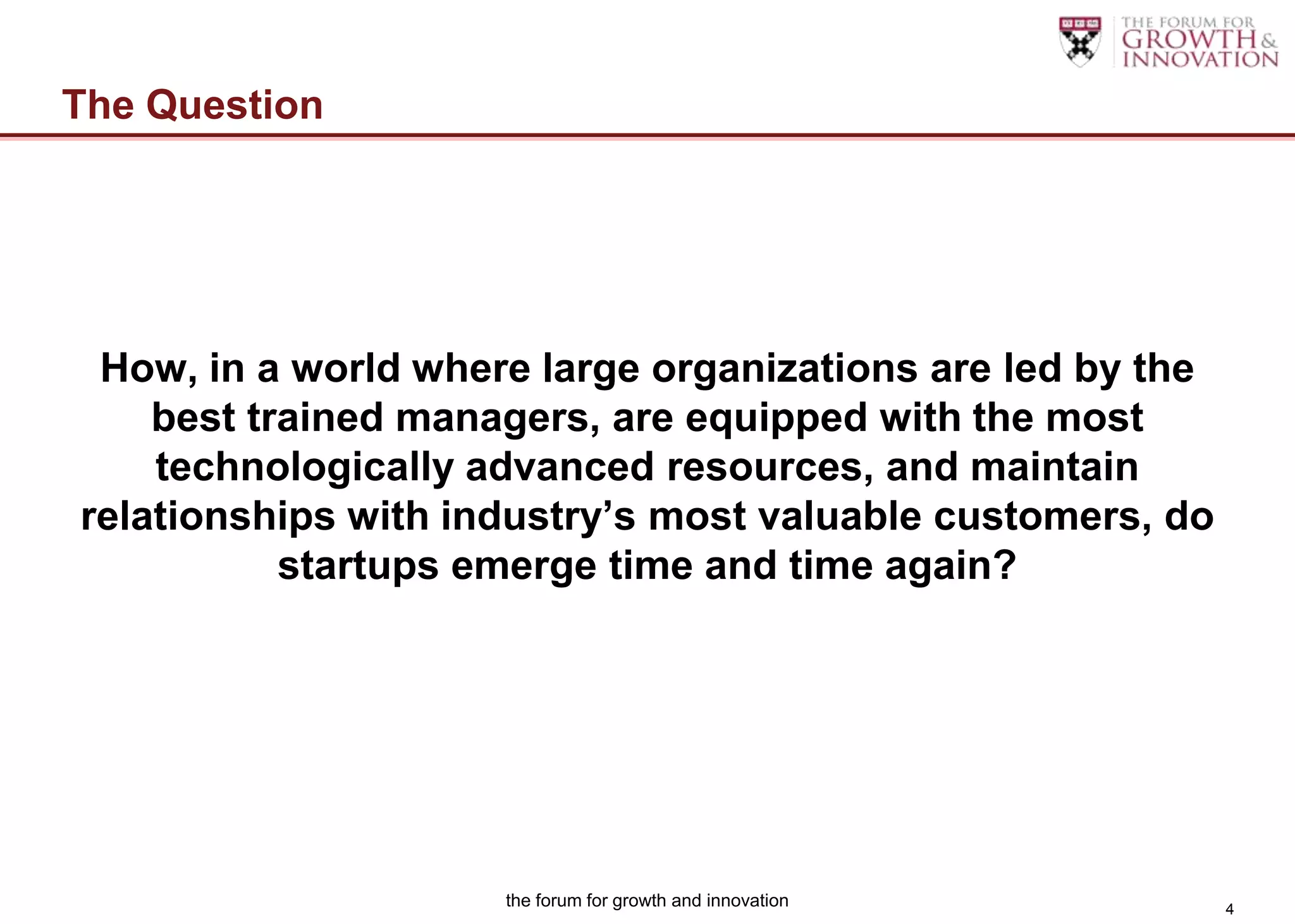 The Question




 How, in a world where large organizations are led by the
    best trained managers, are equipped with the most
    technologically advanced resources, and maintain
relationships with industry’s most valuable customers, do
           startups emerge time and time again?




                     the forum for growth and innovation    4
 