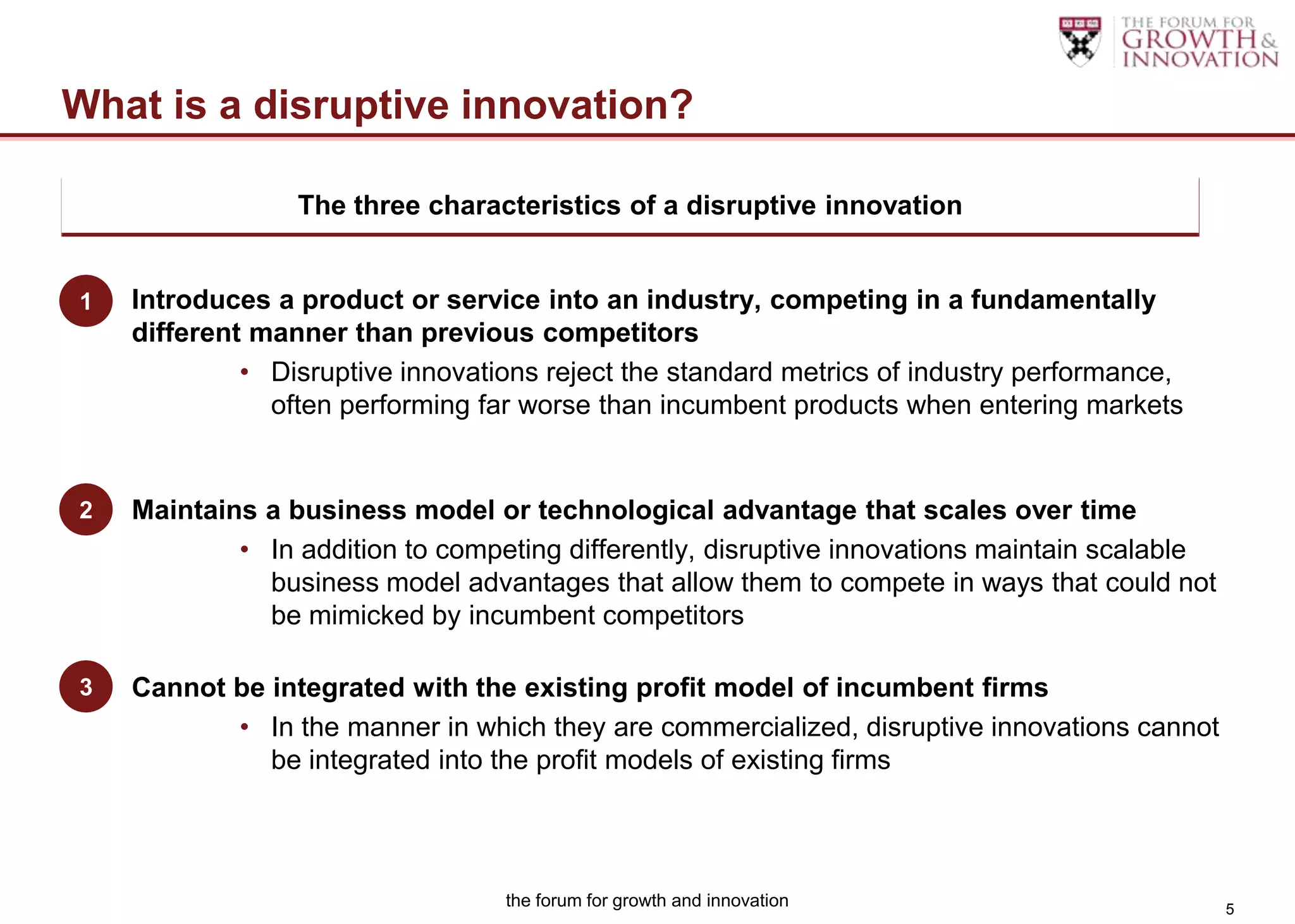 What is a disruptive innovation?

                 The three characteristics of a disruptive innovation
 Disruptive innovation’s three components:

1) Introduces a product or service into an industry, competing in a fundamentally
1
    different manner than previous competitors
             • Disruptive innovations reject the standard metrics of industry performance,
               often performing far worse than incumbent products when entering markets


2) Maintains a business model or technological advantage that scales over time
2
            • In addition to competing differently, disruptive innovations maintain scalable
              business model advantages that allow them to compete in ways that could not
              be mimicked by incumbent competitors

3) Cannot be integrated with the existing profit model of incumbent firms
3
            • In the manner in which they are commercialized, disruptive innovations cannot
              be integrated into the profit models of existing firms




                                  the forum for growth and innovation                          5
 
