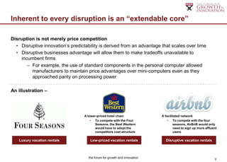 Inherent to every disruption is an “extendable core”

Disruption is not merely price competition
  • Disruptive innovation‟s predictability is derived from an advantage that scales over time
  • Disruptive businesses advantage will allow them to make tradeoffs unavailable to
     incumbent firms
        – For example, the use of standard components in the personal computer allowed
          manufacturers to maintain price advantages over mini-computers even as they
          approached parity on processing power

An illustration –




                                  A lower-priced hotel chain               A facilitated network
                                      • To compete with the Four               • To compete with the four
                                         Seasons, the Best Western                  seasons, AirBnB would only
                                         would have to adopt the                    need to sign up more affluent
                                         competitors cost structure                 users

   Luxury vacation rentals            Low-priced vacation rentals            Disruptive vacation rentals



                                     the forum for growth and innovation                                       9
 