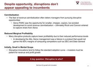 Despite opportunity, disruptions don’t
appear appealing to incumbents

Cannibalization
  • The fear of revenue cannibalization often deters managers from pursuing disruptive
    opportunities
      • Xerox PARC saw the opportunity for smaller, cheaper, copiers, but avoided
         development to avoid revenue cannibalization – Ultimately Ricoh and Cannon entered
         to capture share from Xerox

Reduced Marginal Profitability
  • Many disruptive products capture lower profitability due to their reduced performance levels
      • In developing the Alto, Xerox management saw a failure in a product that would not
        garner the 60% margins of computing competitors such as DEC and Data General

Initially, Small in Market Scope
   • Disruptive innovations tend to follow the standard adoption curve – investors must be
      patient for revenue and profit growth


                             A key question: Disruptive to who?

                                    the forum for growth and innovation                        11
 
