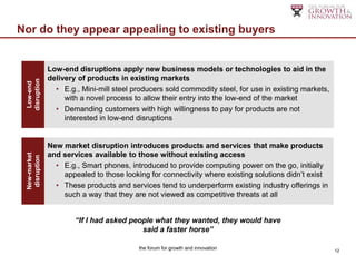 Nor do they appear appealing to existing buyers


               Low-end disruptions apply new business models or technologies to aid in the
               delivery of products in existing markets
 disruption
  Low-end




                 • E.g., Mini-mill steel producers sold commodity steel, for use in existing markets,
                    with a novel process to allow their entry into the low-end of the market
                 • Demanding customers with high willingness to pay for products are not
                    interested in low-end disruptions


               New market disruption introduces products and services that make products
               and services available to those without existing access
 New-market
  disruption




                 • E.g., Smart phones, introduced to provide computing power on the go, initially
                   appealed to those looking for connectivity where existing solutions didn‟t exist
                 • These products and services tend to underperform existing industry offerings in
                   such a way that they are not viewed as competitive threats at all


                       “If I had asked people what they wanted, they would have
                                          said a faster horse”

                                          the forum for growth and innovation                           12
 