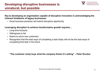 Developing disruptive businesses is
unnatural, but possible

Key to developing an organization capable of disruptive innovation is acknowledging the
inherent limitations of legacy businesses
  • Good business practices will restrict disruptive opportunity

Leveraging disruption to achieve transformative growth requires…
  • Long time horizons
  • Willingness to fail
  • Desire to serve new customers
  • Recognition that the best ways of completing a task today will not be the best ways of
    completing that task in the future




     “The customer rarely buys what the company thinks it’s selling” – Peter Drucker




                                    the forum for growth and innovation                      16
 