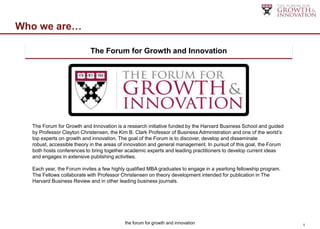 Who we are…

                           The Forum for Growth and Innovation




  The Forum for Growth and Innovation is a research initiative funded by the Harvard Business School and guided
  by Professor Clayton Christensen, the Kim B. Clark Professor of Business Administration and one of the world‟s
  top experts on growth and innovation. The goal of the Forum is to discover, develop and disseminate
  robust, accessible theory in the areas of innovation and general management. In pursuit of this goal, the Forum
  both hosts conferences to bring together academic experts and leading practitioners to develop current ideas
  and engages in extensive publishing activities.

  Each year, the Forum invites a few highly qualified MBA graduates to engage in a yearlong fellowship program.
  The Fellows collaborate with Professor Christensen on theory development intended for publication in The
  Harvard Business Review and in other leading business journals.




                                          the forum for growth and innovation                                       1
 
