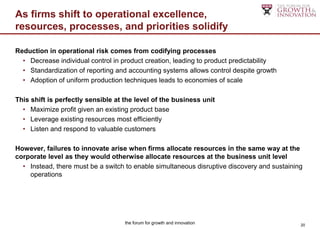 As firms shift to operational excellence,
resources, processes, and priorities solidify

Reduction in operational risk comes from codifying processes
  • Decrease individual control in product creation, leading to product predictability
  • Standardization of reporting and accounting systems allows control despite growth
  • Adoption of uniform production techniques leads to economies of scale

This shift is perfectly sensible at the level of the business unit
  • Maximize profit given an existing product base
  • Leverage existing resources most efficiently
  • Listen and respond to valuable customers

However, failures to innovate arise when firms allocate resources in the same way at the
corporate level as they would otherwise allocate resources at the business unit level
  • Instead, there must be a switch to enable simultaneous disruptive discovery and sustaining
    operations




                                    the forum for growth and innovation                      20
 