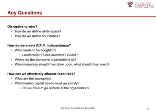 Key Questions

Disruptive to who?
  • How do we define white space?
  • How do we define boundaries?

How do we create R.P.P. independence?
  • Who needs to be bought in?
      • Leadership? Public investors? Board?
  • Where do the disruptive organizations sit?
  • What resources should they draw upon, what should they avoid?

How can we effectively allocate resources?
  • What are the appropriate
  • What human capital needs must we satisfy?
      • Do we have to go outside of the organization?




                                  the forum for growth and innovation   27
 