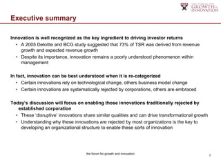 Executive summary

Innovation is well recognized as the key ingredient to driving investor returns
  • A 2005 Deloitte and BCG study suggested that 73% of TSR was derived from revenue
    growth and expected revenue growth
  • Despite its importance, innovation remains a poorly understood phenomenon within
    management

In fact, innovation can be best understood when it is re-categorized
   • Certain innovations rely on technological change, others business model change
   • Certain innovations are systematically rejected by corporations, others are embraced

Today’s discussion will focus on enabling those innovations traditionally rejected by
   established corporation
  • These „disruptive‟ innovations share similar qualities and can drive transformational growth
  • Understanding why these innovations are rejected by most organizations is the key to
    developing an organizational structure to enable these sorts of innovation




                                    the forum for growth and innovation                            3
 