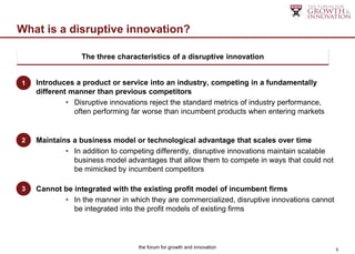 What is a disruptive innovation?

                 The three characteristics of a disruptive innovation
 Disruptive innovation’s three components:

1) Introduces a product or service into an industry, competing in a fundamentally
1
    different manner than previous competitors
             • Disruptive innovations reject the standard metrics of industry performance,
               often performing far worse than incumbent products when entering markets


2) Maintains a business model or technological advantage that scales over time
2
            • In addition to competing differently, disruptive innovations maintain scalable
              business model advantages that allow them to compete in ways that could not
              be mimicked by incumbent competitors

3) Cannot be integrated with the existing profit model of incumbent firms
3
            • In the manner in which they are commercialized, disruptive innovations cannot
              be integrated into the profit models of existing firms




                                  the forum for growth and innovation                          5
 