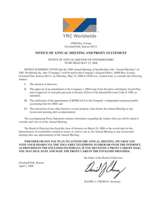 10990 Roe Avenue
                                         Overland Park, Kansas 66211

               NOTICE OF ANNUAL MEETING AND PROXY STATEMENT

                           NOTICE OF ANNUAL MEETING OF STOCKHOLDERS
                                      TO BE HELD MAY 15, 2008

     NOTICE IS HEREBY GIVEN that the 2008 Annual Meeting of Stockholders (the “Annual Meeting”) of
YRC Worldwide Inc. (the “Company”) will be held at the Company’s General Office, 10990 Roe Avenue,
Overland Park, Kansas 66211, on Thursday, May 15, 2008 at 10:00 a.m., Central time, to consider the following
matters:
    I.    The election of directors;
    II.   The approval of an amendment to the Company’s 2004 Long-Term Incentive and Equity Award Plan
          and re-approval of such plan pursuant to Section 162(m) of the Internal Revenue Code of 1986, as
          amended;
    III. The ratification of the appointment of KPMG LLP as the Company’s independent registered public
         accounting firm for 2008; and
    IV. The transaction of any other business as may properly come before the Annual Meeting or any
        reconvened meeting after an adjournment.

     The accompanying Proxy Statement contains information regarding the matters that you will be asked to
consider and vote on at the Annual Meeting.

     The Board of Directors has fixed the close of business on March 18, 2008 as the record date for the
determination of stockholders entitled to notice of, and to vote at, the Annual Meeting or any reconvened
meeting after any adjournments of the Annual Meeting.

    WHETHER OR NOT YOU PLAN TO ATTEND THE ANNUAL MEETING, WE URGE YOU
VOTE YOUR SHARES VIA THE TOLL-FREE TELEPHONE NUMBER OR OVER THE INTERNET,
AS PROVIDED IN THE ENCLOSED MATERIALS. IF YOU RECEIVED A PROXY CARD BY MAIL,
YOU MAY SIGN, DATE AND MAIL THE PROXY CARD IN THE ENVELOPE PROVIDED.

                                                           By Order of the Board of Directors:
Overland Park, Kansas
April 1, 2008




                                                           DANIEL J. CHURAY, Secretary
 