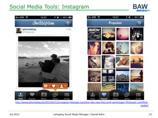 Social Media Tools: Instagram




     http://www.iphoneblog.de/2011/01/12/instagram-fotospas-zwischen-den-zwei-foto-profi-werkzeugen-flickstackr-und-flickr-
                                                                                                                  studio/


Juli 2012                             Lehrgang Social Media Manager | Daniel Rehn                                             10
 