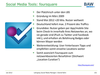 Social Media Tools: foursquare

                Der Platzhirsch unter den LBS
                Gründung im März 2009
                Stand Mai 2012 +20 Mio. Nutzer weltweit
                Deutschland liefert max. 2 Prozent des Traffics
                Grundidee: Nutzer geben per App/mobile Site
                 beim Check-In innerhalb ihres Netzwerkes an, wo
                 sie gerade sind (Push zu Twitter und Facebook
                 inkl.), und erhalten als Belohnung Badges oder
                 können Mayor werden
                Weiterentwicklung: User hinterlassen Tipps und
                 empfehlen somit einzelne Locations weiter
                Somit avanciert Foursquare zum
                 netzwerkbasierten Reiseführer (Stichwort
                 „Location Curation“)
                                                              http://foursquare.com/



Juli 2012       Lehrgang Social Media Manager | Daniel Rehn                            101
 