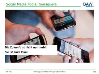 Social Media Tools: foursquare




Die Zukunft ist nicht nur mobil.
Sie ist auch lokal.




Juli 2012            Lehrgang Social Media Manager | Daniel Rehn   102
 