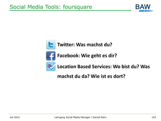 Social Media Tools: foursquare




                  Twitter: Was machst du?

                  Facebook: Wie geht es dir?

                  Location Based Services: Wo bist du? Was
                  machst du da? Wie ist es dort?




Juli 2012       Lehrgang Social Media Manager | Daniel Rehn   103
 