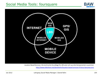 Social Media Tools: foursquare




            Location Based Services: Die technische Grundlage für LBS setzt sich aus drei Komponenten zusammen
                            http://www.slideshare.net/danielrehn/location-based-services-fr-kmus-barcamp-ems


Juli 2012                Lehrgang Social Media Manager | Daniel Rehn                                             104
 