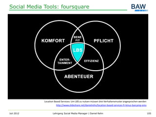 Social Media Tools: foursquare




             Location Based Services: Um LBS zu nutzen müssen drei Verhaltensmuster angesprochen werden
                        http://www.slideshare.net/danielrehn/location-based-services-fr-kmus-barcamp-ems


Juli 2012           Lehrgang Social Media Manager | Daniel Rehn                                            105
 