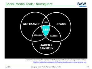 Social Media Tools: foursquare




            Location Based Services: Die Intention für die Nutzung von LBS beruht auf ureigenen Grundsätzen
                       http://www.slideshare.net/danielrehn/location-based-services-fr-kmus-barcamp-ems


Juli 2012           Lehrgang Social Media Manager | Daniel Rehn                                               106
 