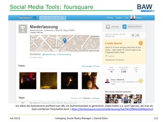 Social Media Tools: foursquare




    Vor allem die Gastronomie profitiert von LBS, um Aufmerksamkeit zu generieren. Dabei helfen u.a. auch Specials, die man als
                   Gast und Nutzer freischalten kann | https://de.foursquare.com/v/niederlassung/4ae74e23f964a52038aa21e3


Juli 2012                              Lehrgang Social Media Manager | Daniel Rehn                                                112
 