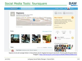 Social Media Tools: foursquare




      Vapiano ist eine der wenigen Ketten in Deutschland, die ihr Angebot konsequent durchzieht. Ähnlich große Beispiele fehlen
                                                 hingegen | https://de.foursquare.com/v/vapiano/4b38f170f964a520b85225e3


Juli 2012                              Lehrgang Social Media Manager | Daniel Rehn                                                113
 