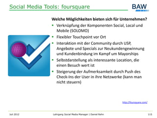 Social Media Tools: foursquare

               Welche Möglichkeiten bieten sich für Unternehmen?
                Verknüpfung der Komponenten Social, Local und
                 Mobile (SOLOMO)
                Flexibler Touchpoint vor Ort
                Interaktion mit der Community durch USP,
                 Angebote und Specials zur Neukundengewinnung
                 und Kundenbindung im Kampf um Mayorships
                Selbstdarstellung als interessante Location, die
                 einen Besuch wert ist
                Steigerung der Aufmerksamkeit durch Push des
                 Check-Ins der User in ihre Netzwerke (kann man
                 nicht steuern)



                                                              http://foursquare.com/



Juli 2012       Lehrgang Social Media Manager | Daniel Rehn                            115
 