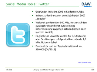 Social Media Tools: Twitter

                 Gegründet im März 2006 in Kalifornien, USA
                 In Deutschland erst seit dem Spätherbst 2007
                  „populär“
                 Weltweit greifen über 500 Mio. Nutzer auf den
                  Kurznachrichtendienst zurück (keine
                  Differenzierung zwischen aktiven Konten oder
                  Nutzern an sich)
                 Es gibt keine konkrete Zahlen für Deutschland,
                  aber Schätzungen zufolge sind hierzulande 1,5
                  Mio. Nutzern dabei
                 Davon aktiv und auf Deutsch twitternd: ca.
                  550.000 (04/2012)



                                                              http://twitter.com/



Juli 2012       Lehrgang Social Media Manager | Daniel Rehn                         117
 