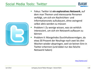 Social Media Tools: Twitter

                 Fokus: Twitter ist ein exploratives Netzwerk, auf
                  dem man Themen und interessante Personen
                  verfolgt, um sich ein Nachrichten- und
                  Informationsnetz aufzubauen, ohne zwingend
                  selbst aktiv werden zu müssen
                 Problem I: Zu wenige wissen, was sie wirklich
                  interessiert, um sich ein Netzwerk aufbauen zu
                  können
                 Problem II: Mangelndes Durchhaltevermögen, da
                  etwa 30 Prozent der Neulinge nach zwei bis drei
                  Wochen wieder abspringen, weil sie keinen Sinn in
                  Twitter erkennen (und dabei nur das falsche
                  Netzwerk haben)



                                                              http://twitter.com/



Juli 2012       Lehrgang Social Media Manager | Daniel Rehn                         118
 
