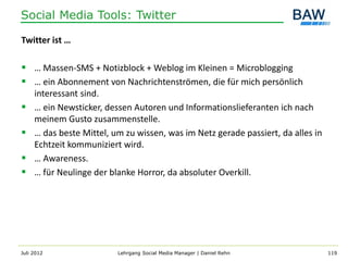 Social Media Tools: Twitter

Twitter ist …

 … Massen-SMS + Notizblock + Weblog im Kleinen = Microblogging
 … ein Abonnement von Nachrichtenströmen, die für mich persönlich
     interessant sind.
    … ein Newsticker, dessen Autoren und Informationslieferanten ich nach
     meinem Gusto zusammenstelle.
    … das beste Mittel, um zu wissen, was im Netz gerade passiert, da alles in
     Echtzeit kommuniziert wird.
    … Awareness.
    … für Neulinge der blanke Horror, da absoluter Overkill.




Juli 2012                 Lehrgang Social Media Manager | Daniel Rehn             119
 