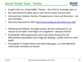 Social Media Tools: Twitter

 Es geht nicht um „Trinke Kaffee“-Tweets – das wirkt für Einsteiger aber so
 Der User bestimmt selbst, was er zum Thema macht und was nicht
 Unternehmen, Marken, Vereine, Privatpersonen, Stars und Sternchen – sie
  alle sind dabei
 Eine erste Übersicht für GER: http://www.talkabout.de/twitter/top-100/

 Following und Follower: Du folgst Leuten, die dich interessieren, nur
  müssen sie dir dafür nicht folgen um umgekehrt = absolute Freiheit
 Privatsphäre: Wenn gewünscht, kann man seinen Account für die
  Öffentlichkeit abschließen (eine Frage des Settings – publik macht es mehr
  Spaß)
 Privatsphäre II: Twitter bietet auch Direct Messages, um nicht öffentlich
  miteinander schreiben zu müssen




Juli 2012               Lehrgang Social Media Manager | Daniel Rehn            124
 