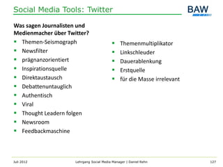 Social Media Tools: Twitter

Was sagen Journalisten und
Medienmacher über Twitter?
 Themen-Seismograph                          Themenmultiplikator
 Newsfilter                                  Linkschleuder
 prägnanzorientiert                          Dauerablenkung
 Inspirationsquelle                          Erstquelle
 Direktaustausch                             für die Masse irrelevant
 Debattenuntauglich
 Authentisch
 Viral
 Thought Leadern folgen
 Newsroom
 Feedbackmaschine



Juli 2012            Lehrgang Social Media Manager | Daniel Rehn          127
 