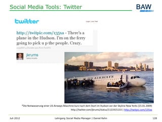Social Media Tools: Twitter




            *Die Notwasserung einer US-Airways-Maschine kurz nach dem Start im Hudson vor der Skyline New Yorks (15.01.2009)
                                                     http://twitter.com/jkrums/status/1121915133 | http://twitpic.com/135xa


Juli 2012                               Lehrgang Social Media Manager | Daniel Rehn                                            128
 
