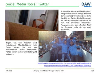 Social Media Tools: Twitter

                                                                         Schauspieler Ashton Kutcher (@aplusk)
                                                                         fotografierte seine damalige Freundin
                                                                         Demi Moore (@mrskutcher) und teilte
                                                                         das Bild per Twitter. Die beiden waren
                                                                         ein Twitter-Traumpaar und Graus für
                                                                         nun fast arbeitslose YellowPress-
                                                                         Fotografen. Alles war öffentlich. Nach
                                                                         der Trennung heißt sie nur noch
                                                                         @justdemi.




Zeigen, was kein Reporter sonst
hinbekommt: ManCity-Stürmer Edin
Dzeko    twittert    live  von    der
Meisterparade     durch   Manchester.
Näher, echter und unvermittelter geht
es kaum …



                                        http://www.zeit.de/digital/internet/2011-03/twitter-geburtstag/komplettansicht
                                                 https://twitter.com/#!/EdDzeko/status/202114188506705920/photo/1


Juli 2012                       Lehrgang Social Media Manager | Daniel Rehn                                              129
 