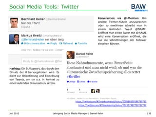 Social Media Tools: Twitter

                                                                       Konversation via @-Mention: Um
                                                                       andere Twitter-Nutzer anzusprechen
                                                                       oder zu erwähnen schreibt man in
                                                                       einem laufenden Tweet @NAME.
                                                                       Eröffnet man einen Tweet mit @NAME
                                                                       wird eine Konversation eröffnet, die
                                                                       nur die Schnittmengen der Follower
                                                                       einsehen können.




Hashtag: Ein Schlagwort, das durch den
Einsatz der # hervorgehoben wird. Es
dient zur Orientierung und Einordnung
von Tweets, um sie u.a. in Kontext zu
einer laufenden Diskussion zu setzen.




                                                    https://twitter.com/#!/markuskreissl/status/200586530186739712
                                                       https://twitter.com/#!/danielrehn/status/202137387722227712


Juli 2012                        Lehrgang Social Media Manager | Daniel Rehn                                         139
 
