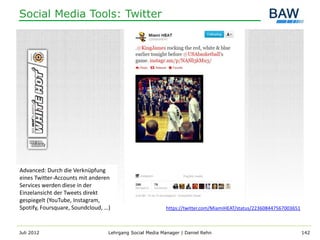 Social Media Tools: Twitter




Advanced: Durch die Verknüpfung
eines Twitter-Accounts mit anderen
Services werden diese in der
Einzelansicht der Tweets direkt
gespiegelt (YouTube, Instagram,
Spotify, Foursquare, Soundcloud, …)                       https://twitter.com/MiamiHEAT/status/223608447567003651



Juli 2012                         Lehrgang Social Media Manager | Daniel Rehn                                       142
 
