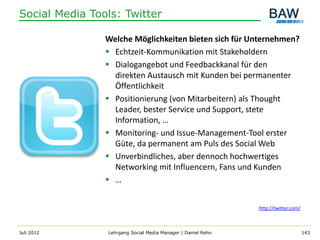 Social Media Tools: Twitter

                Welche Möglichkeiten bieten sich für Unternehmen?
                 Echtzeit-Kommunikation mit Stakeholdern
                 Dialogangebot und Feedbackkanal für den
                  direkten Austausch mit Kunden bei permanenter
                  Öffentlichkeit
                 Positionierung (von Mitarbeitern) als Thought
                  Leader, bester Service und Support, stete
                  Information, …
                 Monitoring- und Issue-Management-Tool erster
                  Güte, da permanent am Puls des Social Web
                 Unverbindliches, aber dennoch hochwertiges
                  Networking mit Influencern, Fans und Kunden
                 …


                                                              http://twitter.com/



Juli 2012       Lehrgang Social Media Manager | Daniel Rehn                         143
 