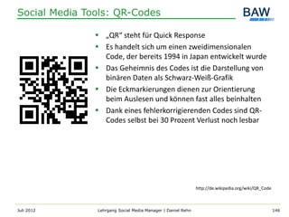 Social Media Tools: QR-Codes

                „QR“ steht für Quick Response
                Es handelt sich um einen zweidimensionalen
                 Code, der bereits 1994 in Japan entwickelt wurde
                Das Geheimnis des Codes ist die Darstellung von
                 binären Daten als Schwarz-Weiß-Grafik
                Die Eckmarkierungen dienen zur Orientierung
                 beim Auslesen und können fast alles beinhalten
                Dank eines fehlerkorrigierenden Codes sind QR-
                 Codes selbst bei 30 Prozent Verlust noch lesbar




                                                             http://de.wikipedia.org/wiki/QR_Code



Juli 2012      Lehrgang Social Media Manager | Daniel Rehn                                          146
 