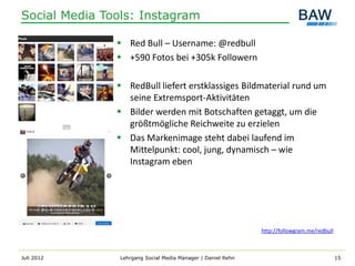 Social Media Tools: Instagram

                Red Bull – Username: @redbull
                +590 Fotos bei +305k Followern

                RedBull liefert erstklassiges Bildmaterial rund um
                 seine Extremsport-Aktivitäten
                Bilder werden mit Botschaften getaggt, um die
                 größtmögliche Reichweite zu erzielen
                Das Markenimage steht dabei laufend im
                 Mittelpunkt: cool, jung, dynamisch – wie
                 Instagram eben




                                                              http://followgram.me/redbull



Juli 2012       Lehrgang Social Media Manager | Daniel Rehn                                  15
 