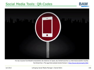 Social Media Tools: QR-Codes




            Für das neueste Fiat-Modell entwickelten die Italiener ein Spiel, das Verkehrszeichen zu Informationsstellen machte
                                        Fiat Street Evo » The app that evolved streets forever | http://youtu.be/zomopCe-DGA


Juli 2012                             Lehrgang Social Media Manager | Daniel Rehn                                                 150
 