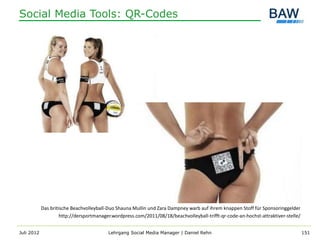 Social Media Tools: QR-Codes




            Das britische Beachvolleyball-Duo Shauna Mullin und Zara Dampney warb auf ihrem knappen Stoff für Sponsoringgelder
                     http://dersportmanager.wordpress.com/2011/08/18/beachvolleyball-trifft-qr-code-an-hochst-attraktiver-stelle/


Juli 2012                                 Lehrgang Social Media Manager | Daniel Rehn                                               151
 