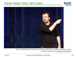 Social Media Tools: QR-Codes




            Aber so vielfältig QR-Codes einsetzbar sind, so vielfältig sind die Fehler und Probleme, die dabei auftauchen
                                                             The Problem With QR Codes | http://youtu.be/V2rVYvylvZc


Juli 2012                     Lehrgang Social Media Manager | Daniel Rehn                                                   152
 