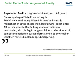 Social Media Tools: Augmented Reality


Augmented Reality | ɔːɡˈmɛntɪd ɹiˈælɪti, kurz: AR [eɪˈɑː]
Die computergestützte Erweiterung der
Realitätswahrnehmung. Diese Information kann alle
menschlichen Sinne ansprechen. Häufig wird jedoch unter
AR nur die visuelle Darstellung von Informationen
verstanden, also die Ergänzung von Bildern oder Videos mit
computergenerierten Zusatzinformationen oder virtuellen
Objekten mittels Einblendung/Überlagerung.



                                                http://de.wikipedia.org/wiki/Erweiterte_Realit%C3%A4t



Juli 2012          Lehrgang Social Media Manager | Daniel Rehn                                          154
 