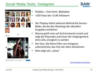 Social Media Tools: Instagram

                Playboy – Username: @playboy
                +250 Fotos bei +114k Followern

                Der Playboy liefert exklusive Behind-the-Scenes-
                 Bilder, die bei den Shootings der aktuellen
                 Ausgaben entstehen
                Ebenso greift man auf Archivmaterial zurück und
                 zeigt die Playmates und Cover der Vergangenheit,
                 ohne allzu anzüglich zu werden
                Der Clou: Die Retro-Filter von Instagram
                 unterstreichen das Flair der alten Aufnahmen
                Man zeigt sich „classy“



                                                              http://followgram.me/playboy



Juli 2012       Lehrgang Social Media Manager | Daniel Rehn                                  16
 