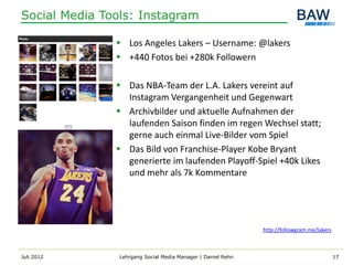 Social Media Tools: Instagram

                Los Angeles Lakers – Username: @lakers
                +440 Fotos bei +280k Followern

                Das NBA-Team der L.A. Lakers vereint auf
                 Instagram Vergangenheit und Gegenwart
                Archivbilder und aktuelle Aufnahmen der
                 laufenden Saison finden im regen Wechsel statt;
                 gerne auch einmal Live-Bilder vom Spiel
                Das Bild von Franchise-Player Kobe Bryant
                 generierte im laufenden Playoff-Spiel +40k Likes
                 und mehr als 7k Kommentare




                                                              http://followgram.me/lakers



Juli 2012       Lehrgang Social Media Manager | Daniel Rehn                                 17
 