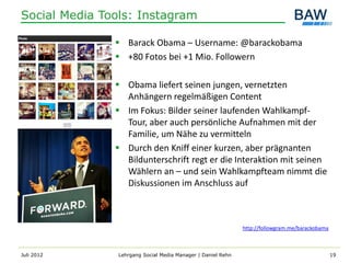 Social Media Tools: Instagram

                Barack Obama – Username: @barackobama
                +80 Fotos bei +1 Mio. Followern

                Obama liefert seinen jungen, vernetzten
                 Anhängern regelmäßigen Content
                Im Fokus: Bilder seiner laufenden Wahlkampf-
                 Tour, aber auch persönliche Aufnahmen mit der
                 Familie, um Nähe zu vermitteln
                Durch den Kniff einer kurzen, aber prägnanten
                 Bildunterschrift regt er die Interaktion mit seinen
                 Wählern an – und sein Wahlkampfteam nimmt die
                 Diskussionen im Anschluss auf



                                                              http://followgram.me/barackobama



Juli 2012       Lehrgang Social Media Manager | Daniel Rehn                                      19
 