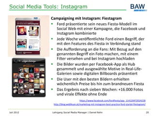 Social Media Tools: Instagram

               Campaigning mit Instagram: Fiestagram
                Ford präsentierte sein neues Fiesta-Modell im
                 Social Web mit einer Kampagne, die Facebook und
                 Instagram kombinierte
                Jede Woche veröffentlichte Ford einen Begriff, der
                 mit den Features des Fiesta in Verbindung stand
                Die Aufforderung an die Fans: Mit Bezug auf den
                 genannten Begriff ein Foto machen, mit einem
                 Filter versehen und bei Instagram hochladen
                Die Bilder wurden per Facebook-App als Hub
                 gesammelt und ausgewählte Motive in Real-Life-
                 Galerien sowie digitalen Billboards präsentiert
                Die User mit den besten Bildern erhielten
                 wöchentlich Preise bis hin zum brandneuen Fiesta
                Das Ergebnis nach sieben Wochen: +16.000 Fotos
                 und virale Effekte ohne Ende
                                         https://www.facebook.com/fordfiesta/app_114120472024228
                 http://blog.webfeuer.at/marketing-mit-instagram-best-practice-ford-startet-fiestagram/


Juli 2012       Lehrgang Social Media Manager | Daniel Rehn                                               20
 