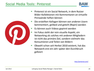 Social Media Tools: Pinterest

                 Pinterest ist ein Social Network, in dem Nutzer
                  Bilder-Kollektionen mit Kommentaren an virtuelle
                  Pinnwände heften können
                 Die erstellten Kollagen können von anderen Usern
                  kommentiert, geliked und geteilt (Repin) werden
                 Es können auch Videos gepinnt werden
                 Im Fokus steht der rein visuelle Aspekt, ein
                  Networking als solches mit anderen Mitgliedern
                  ist nicht das primäre Ziel, sondern vielmehr das
                  Konsumieren und Teilen von Bildern
                 Obwohl schon seit Herbst 2010 existent, hat das
                  Netzwerk erst ein Jahr später den Durchbruch
                  gefeiert


                                                              http://pinterest.com/



Juli 2012       Lehrgang Social Media Manager | Daniel Rehn                           25
 