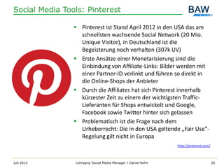 Social Media Tools: Pinterest

                 Pinterest ist Stand April 2012 in den USA das am
                  schnellsten wachsende Social Network (20 Mio.
                  Unique Visitor), in Deutschland ist die
                  Begeisterung noch verhalten (307k UV)
                 Erste Ansätze einer Monetarisierung sind die
                  Einbindung von Affiliate-Links: Bilder werden mit
                  einer Partner-ID verlinkt und führen so direkt in
                  die Online-Shops der Anbieter
                 Durch die Affiliates hat sich Pinterest innerhalb
                  kürzester Zeit zu einem der wichtigsten Traffic-
                  Lieferanten für Shops entwickelt und Google,
                  Facebook sowie Twitter hinter sich gelassen
                 Problematisch ist die Frage nach dem
                  Urheberrecht: Die in den USA geltende „Fair Use“-
                  Regelung gilt nicht in Europa
                                                              http://pinterest.com/



Juli 2012       Lehrgang Social Media Manager | Daniel Rehn                           26
 